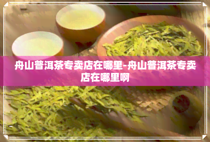 舟山普洱茶专卖店在哪里-舟山普洱茶专卖店在哪里啊