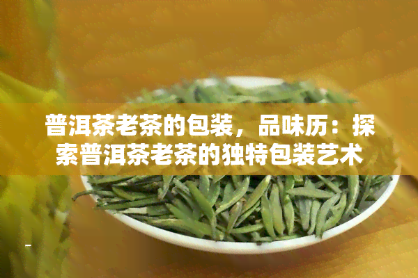 普洱茶老茶的包装，品味历：探索普洱茶老茶的独特包装艺术