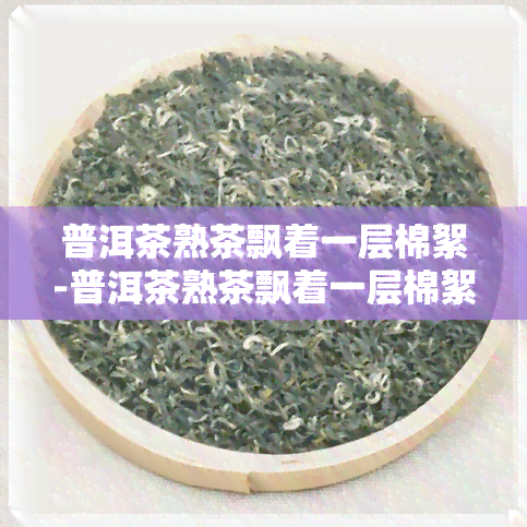 普洱茶熟茶飘着一层棉絮-普洱茶熟茶飘着一层棉絮正常吗