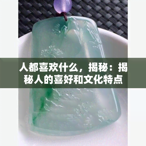 人都喜欢什么，揭秘：揭秘人的喜好和文化特点