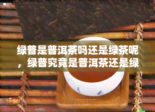 绿普是普洱茶吗还是绿茶呢，绿普究竟是普洱茶还是绿茶？一次全面的解答