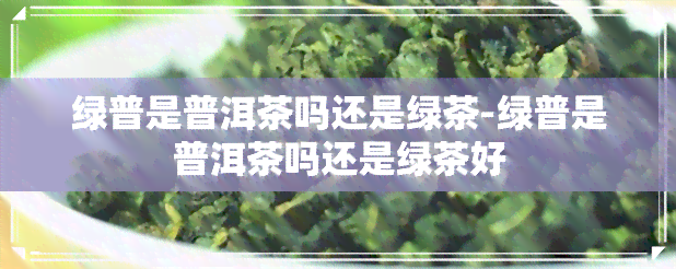 绿普是普洱茶吗还是绿茶-绿普是普洱茶吗还是绿茶好