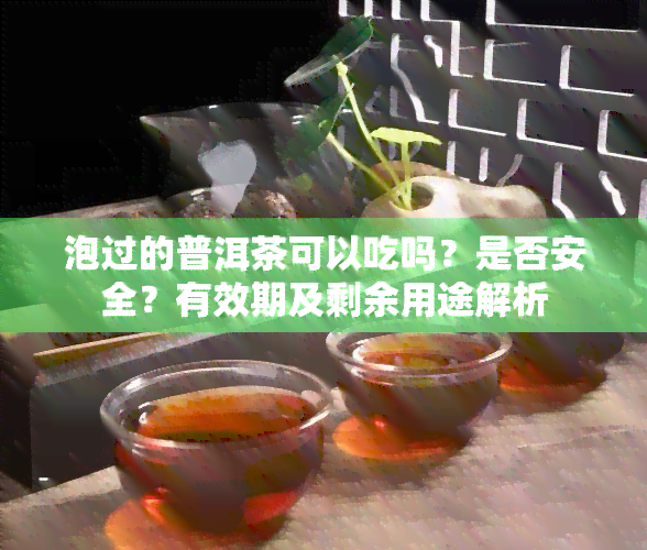 泡过的普洱茶可以吃吗？是否安全？有效期及剩余用途解析