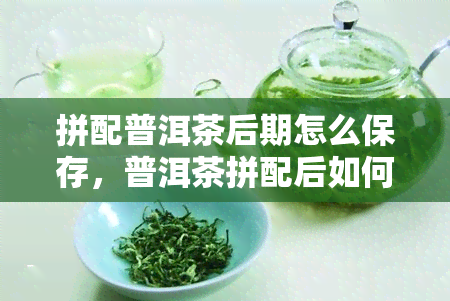 拼配普洱茶后期怎么保存，普洱茶拼配后如何妥善保存？后期管理小技巧分享