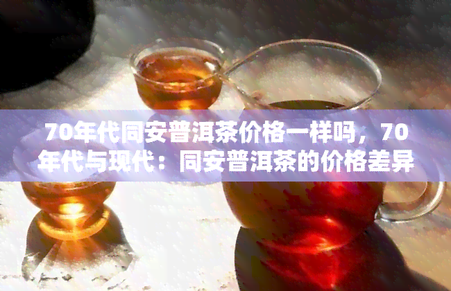 70年代同安普洱茶价格一样吗，70年代与现代：同安普洱茶的价格差异对比