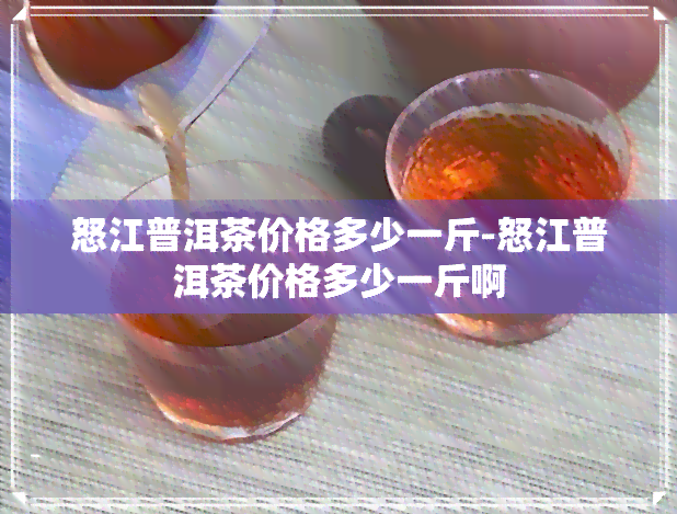 怒江普洱茶价格多少一斤-怒江普洱茶价格多少一斤啊