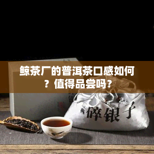 鲸茶厂的普洱茶口感如何？值得品尝吗？