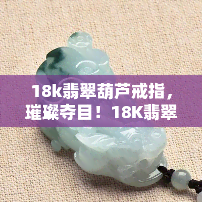 18k翡翠葫芦戒指，璀璨夺目！18K翡翠葫芦戒指，展现东方神韵与时尚魅力