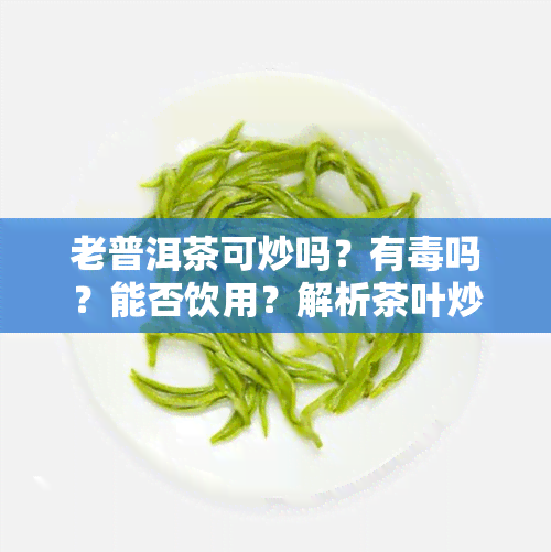 老普洱茶可炒吗？有吗？能否饮用？解析茶叶炒制与安全问题