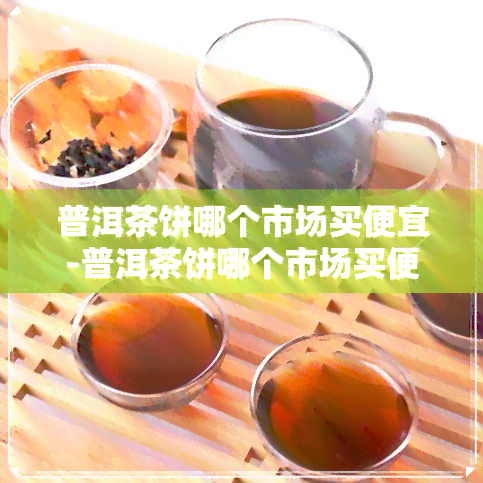 普洱茶饼哪个市场买便宜-普洱茶饼哪个市场买便宜些