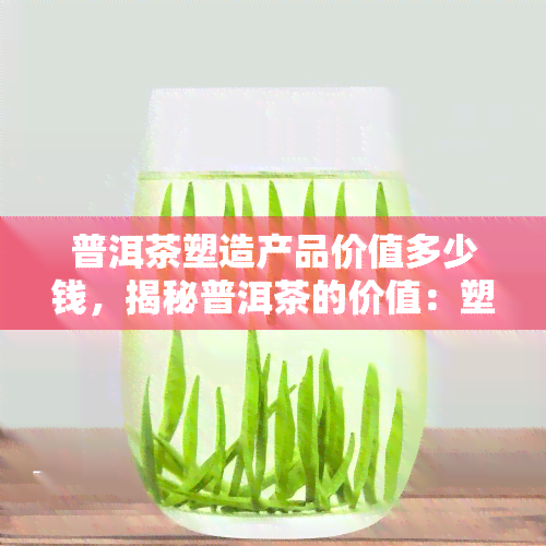 普洱茶塑造产品价值多少钱，揭秘普洱茶的价值：塑造产品的价格背后的故事