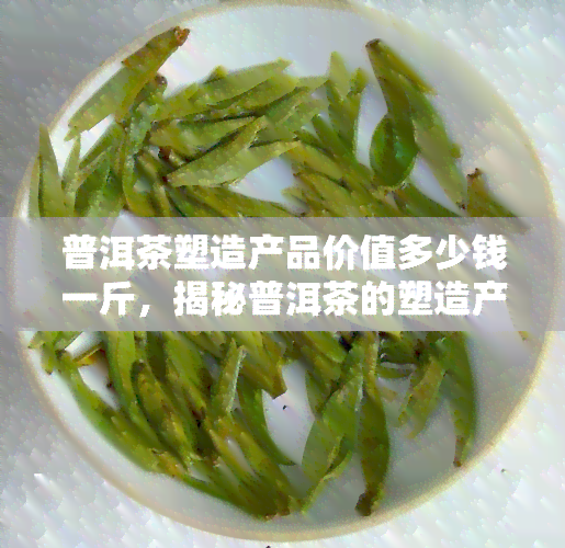 普洱茶塑造产品价值多少钱一斤，揭秘普洱茶的塑造产品价值：每斤价格几何？