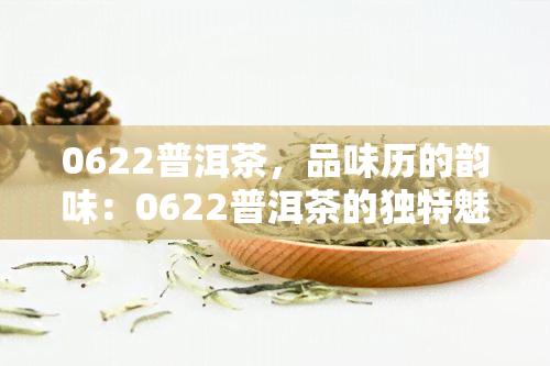 0622普洱茶，品味历的韵味：0622普洱茶的独特魅力