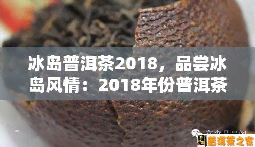 冰岛普洱茶2018，品尝冰岛风情：2018年份普洱茶推荐