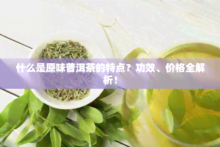 什么是原味普洱茶的特点？功效、价格全解析！