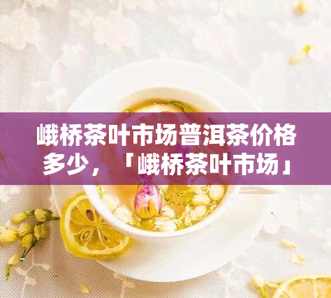 峨桥茶叶市场普洱茶价格多少，「峨桥茶叶市场」普洱茶最新价格行情大揭秘！