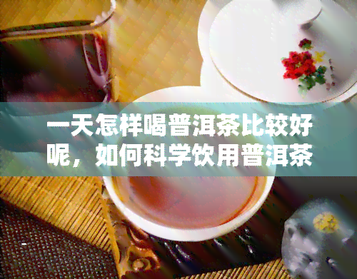 一天怎样喝普洱茶比较好呢，如何科学饮用普洱茶：一天中的喝茶时间与方式