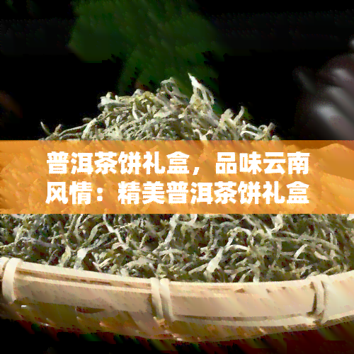 普洱茶饼礼盒，品味云南风情：精美普洱茶饼礼盒，尽享醇厚茶香