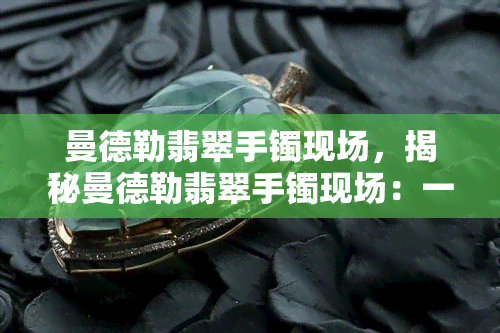 曼德勒翡翠手镯现场，揭秘曼德勒翡翠手镯现场：一场璀璨夺目的珠宝盛宴