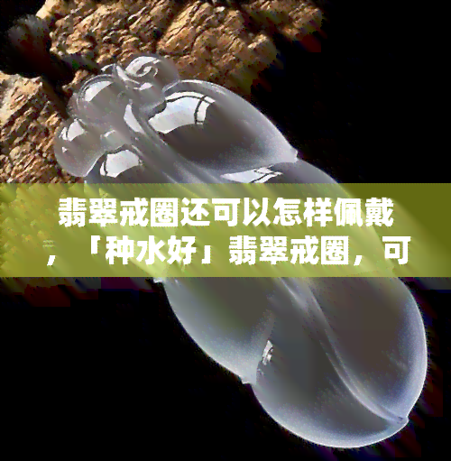 翡翠戒圈还可以怎样佩戴，「种水好」翡翠戒圈，可以这样戴！