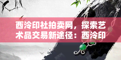 西泠印社拍卖网，探索艺术品交易新途径：西泠印社拍卖网引领行业发展