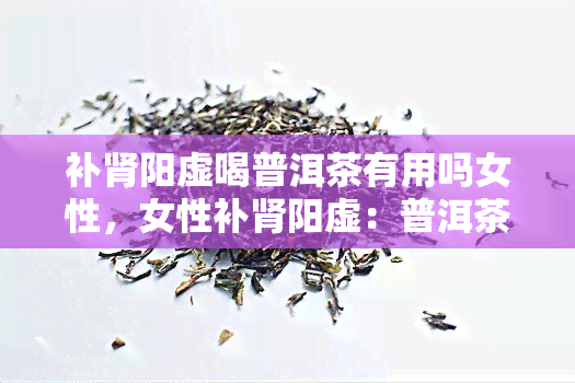 补肾阳虚喝普洱茶有用吗女性，女性补肾阳虚：普洱茶真的有效吗？