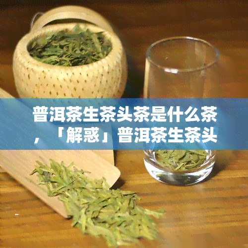 普洱茶生茶头茶是什么茶，「解惑」普洱茶生茶头茶是什么茶？一次说清楚！