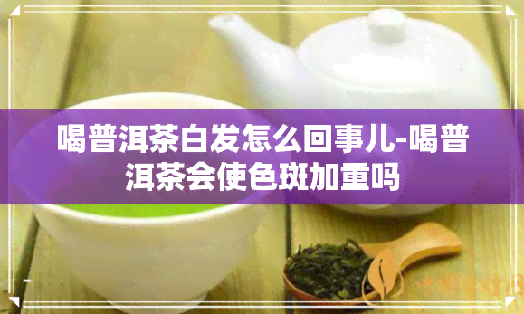 喝普洱茶白发怎么回事儿-喝普洱茶会使色斑加重吗