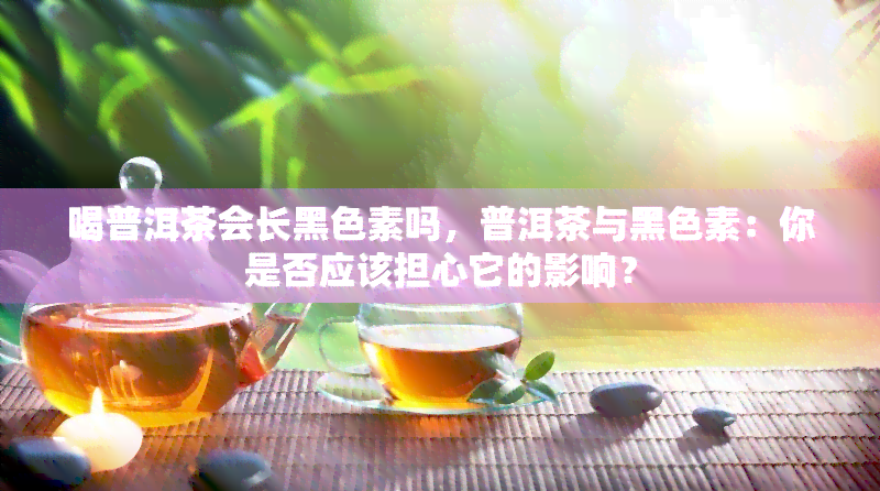 喝普洱茶会长黑色素吗，普洱茶与黑色素：你是否应该担心它的影响？