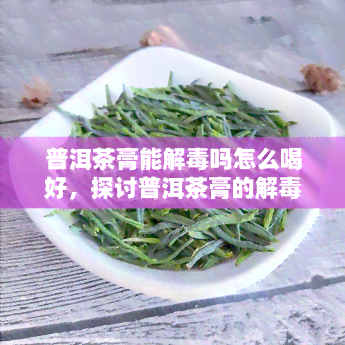 普洱茶膏能解吗怎么喝好，探讨普洱茶膏的解效果及正确饮用方法