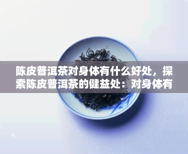 陈皮普洱茶对身体有什么好处，探索陈皮普洱茶的健益处：对身体有哪些好处？