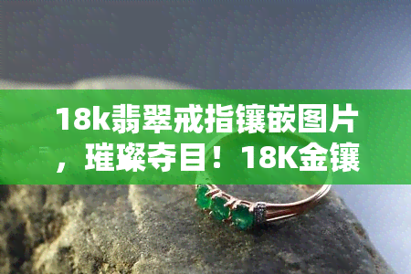 18k翡翠戒指镶嵌图片，璀璨夺目！18K金镶嵌翡翠戒指美图欣赏