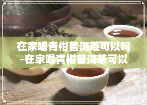 在家喝青柑普洱茶可以吗-在家喝青柑普洱茶可以吗女生