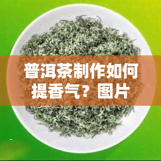 普洱茶制作如何提香气？图片教程全解，揭秘提香五大方法与制作步骤！