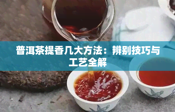 普洱茶提香几大方法：辨别技巧与工艺全解