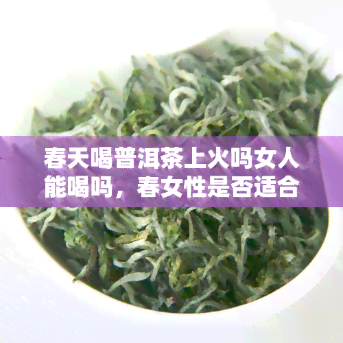 春天喝普洱茶上火吗女人能喝吗，春女性是否适合饮用普洱茶？探讨其可能引发的上火问题