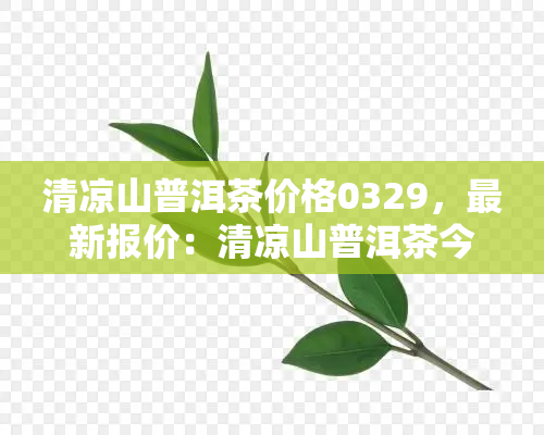 清凉山普洱茶价格0329，最新报价：清凉山普洱茶今日价格为0329元/斤！