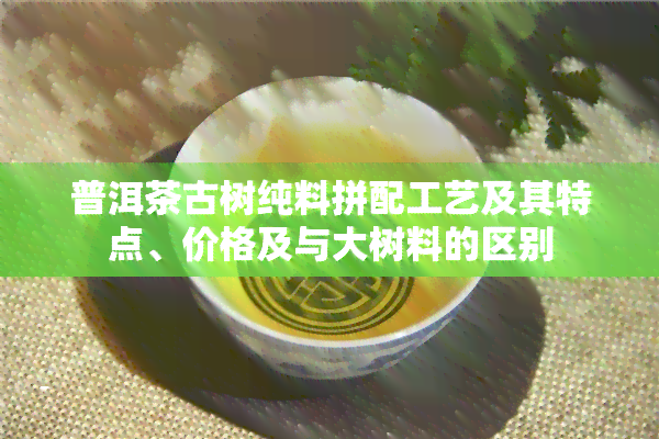 普洱茶古树纯料拼配工艺及其特点、价格及与大树料的区别