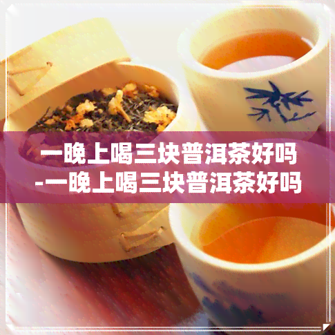 一晚上喝三块普洱茶好吗-一晚上喝三块普洱茶好吗女生