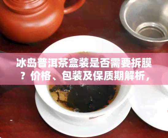 冰岛普洱茶盒装是否需要拆膜？价格、包装及保质期解析，附存方法