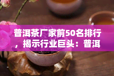 普洱茶厂家前50名排行，揭示行业巨头：普洱茶厂家前50强排行榜