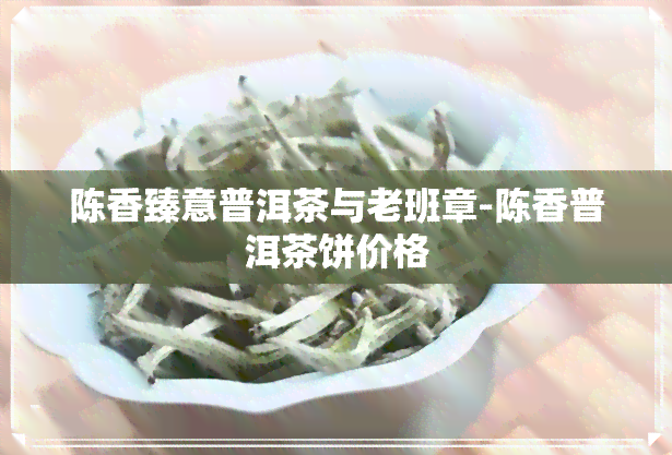 陈香臻意普洱茶与老班章-陈香普洱茶饼价格