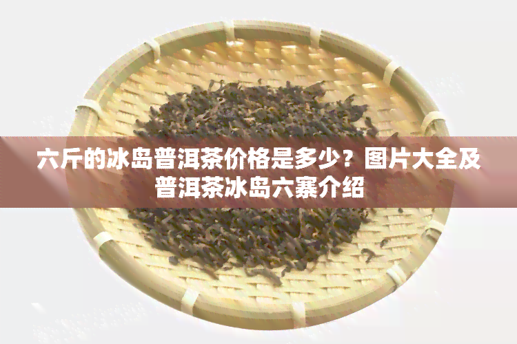 六斤的冰岛普洱茶价格是多少？图片大全及普洱茶冰岛六寨介绍