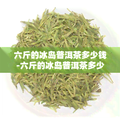 六斤的冰岛普洱茶多少钱-六斤的冰岛普洱茶多少钱一斤啊