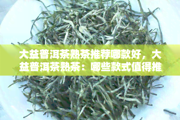 大益普洱茶熟茶推荐哪款好，大益普洱茶熟茶：哪些款式值得推荐？