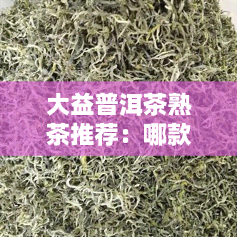 大益普洱茶熟茶推荐：哪款口感？系列对比解析