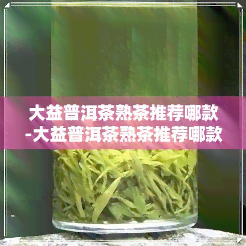 大益普洱茶熟茶推荐哪款-大益普洱茶熟茶推荐哪款好