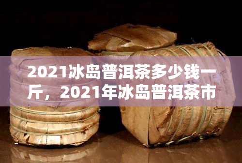 2021冰岛普洱茶多少钱一斤，2021年冰岛普洱茶市场价格一览，一斤价格多少？