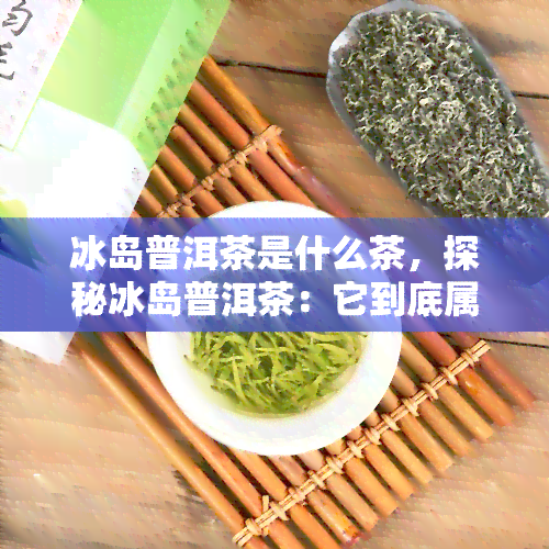 冰岛普洱茶是什么茶，探秘冰岛普洱茶：它到底属于什么类型的茶叶？