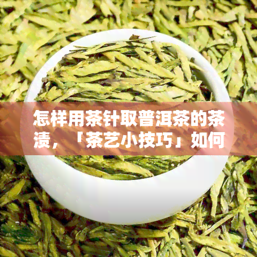 怎样用茶针取普洱茶的茶渍，「茶艺小技巧」如何用茶针优雅地取出普洱茶中的茶渍？